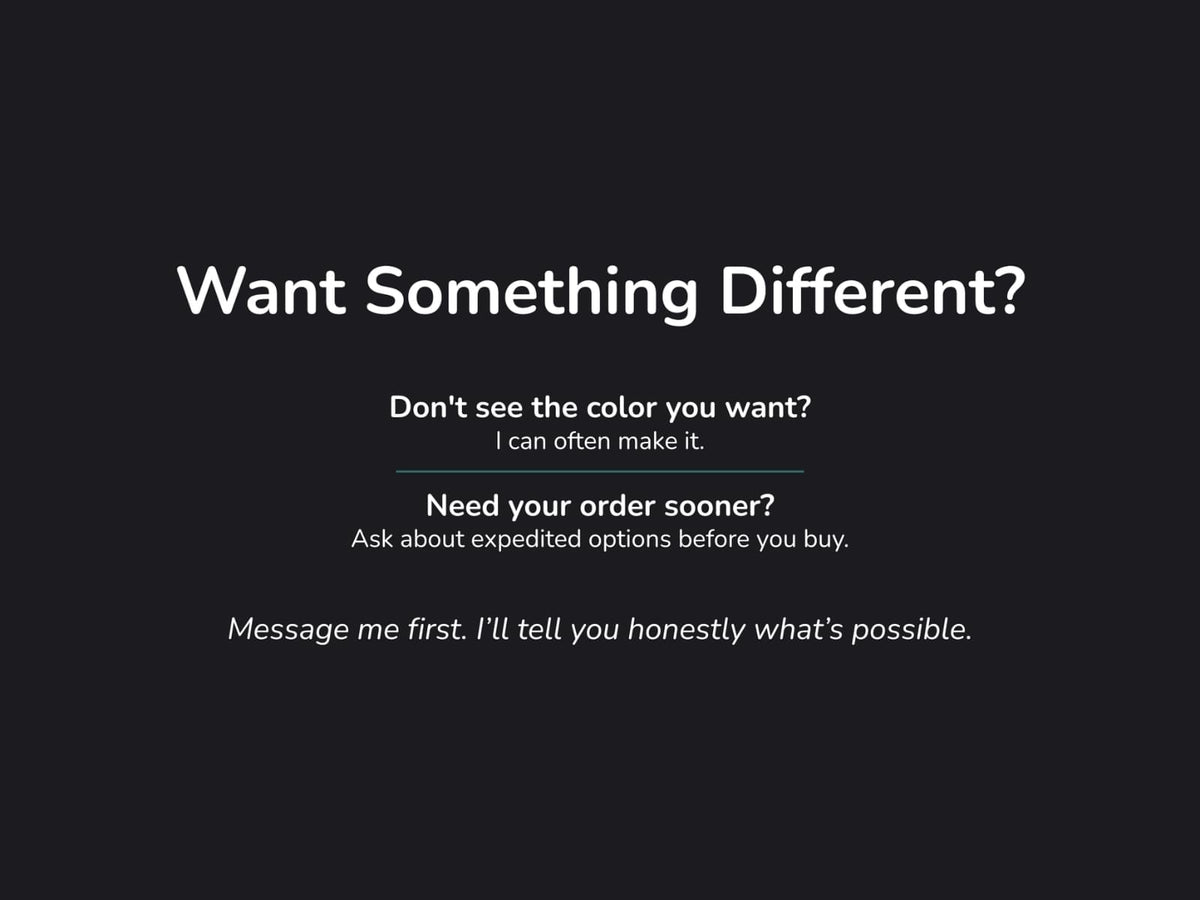 Text slide: Want something different? I can often make custom colors or expedite orders. Message me first to ask.